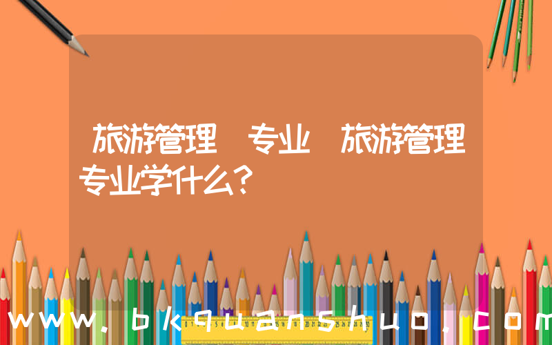 旅游管理 专业(旅游管理专业学什么？)